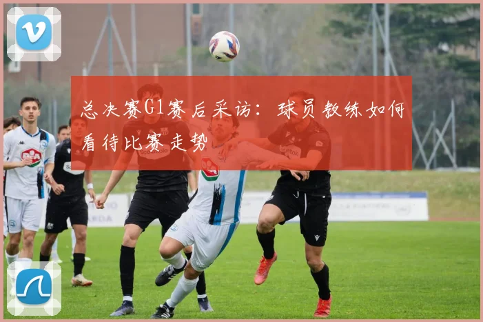 总决赛G1赛后采访：球员教练如何看待比赛走势