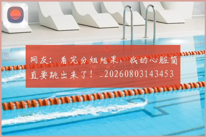 网友：看完分组结果，我的心脏简直要跳出来了！_20260803143453