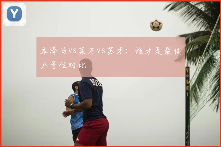 本泽马vs莱万vs苏牙：谁才是最佳九号位对比