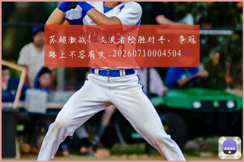 苏超激战！流浪者险胜对手，争冠路上不容有失_20260710004504