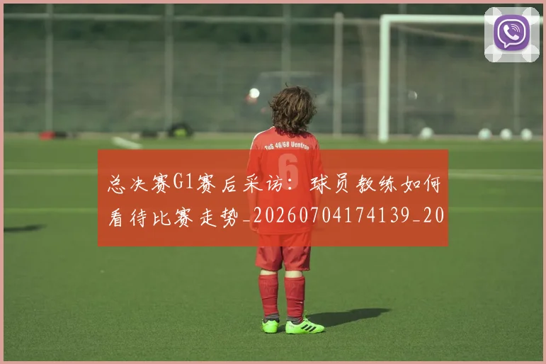 总决赛G1赛后采访:球员教练如何看待比赛走势_20260704174139_20260723172316