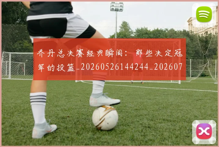 乔丹总决赛经典瞬间:那些决定冠军的投篮_20260526144244_20260703210210