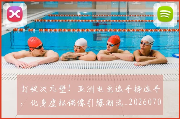 打破次元壁!亚洲电竞选手榜选手,化身虚拟偶像引爆潮流_20260707014228_20260723182209