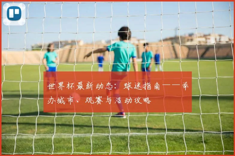 世界杯最新动态:球迷指南——举办城市、观赛与活动攻略