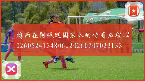 梅西在阿根廷国家队的传奇历程_20260524134806_20260707023133