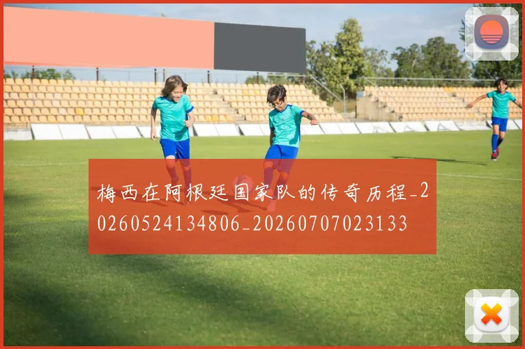梅西在阿根廷国家队的传奇历程_20260524134806_20260707023133