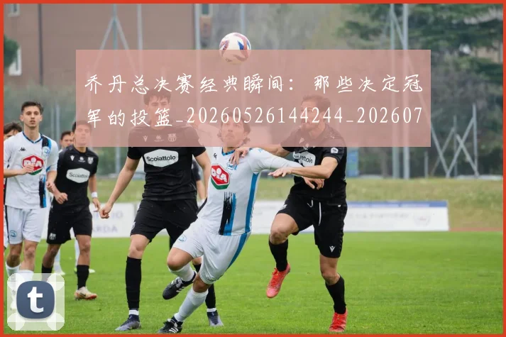 乔丹总决赛经典瞬间:那些决定冠军的投篮_20260526144244_20260703210210