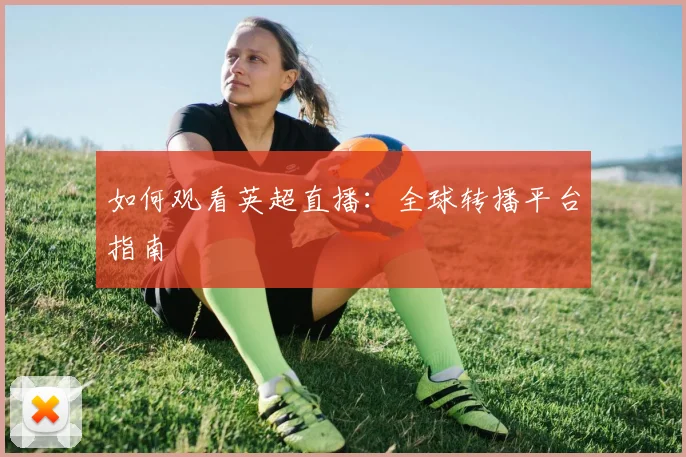 如何观看英超直播:全球转播平台指南
