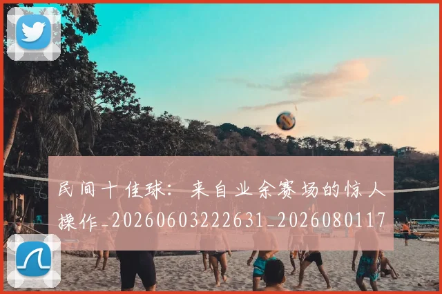 民间十佳球:来自业余赛场的惊人操作_20260603222631_20260801171001