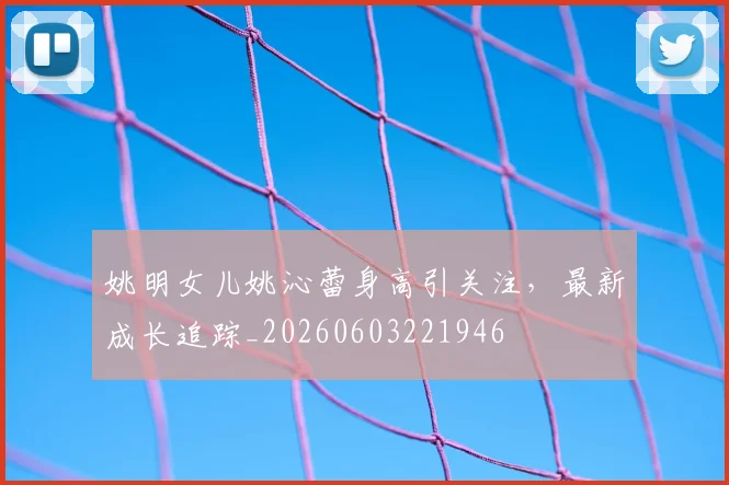 姚明女儿姚沁蕾身高引关注，最新成长追踪_20260603221946