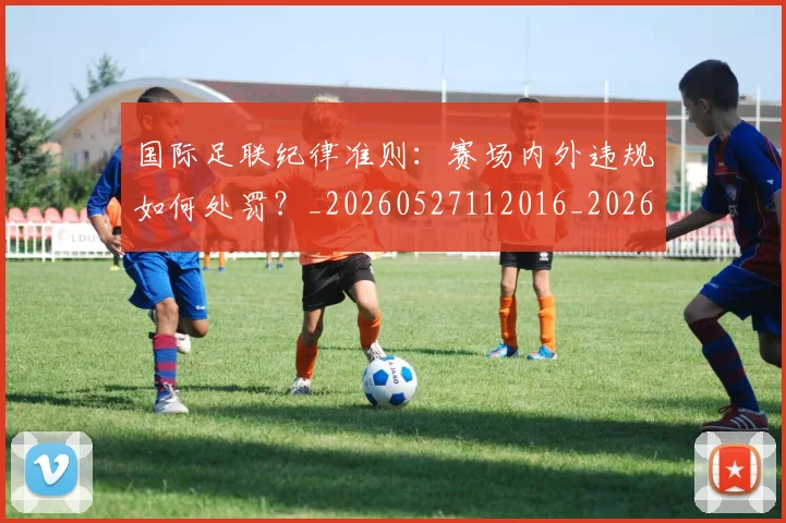 国际足联纪律准则:赛场内外违规如何处罚?_20260527112016_20260703225137