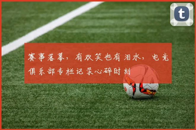 赛事落幕，有欢笑也有泪水，电竞俱乐部专栏记录心碎时刻