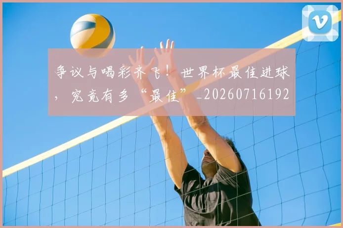 争议与喝彩齐飞!世界杯最佳进球,究竟有多“最佳”_20260716192803