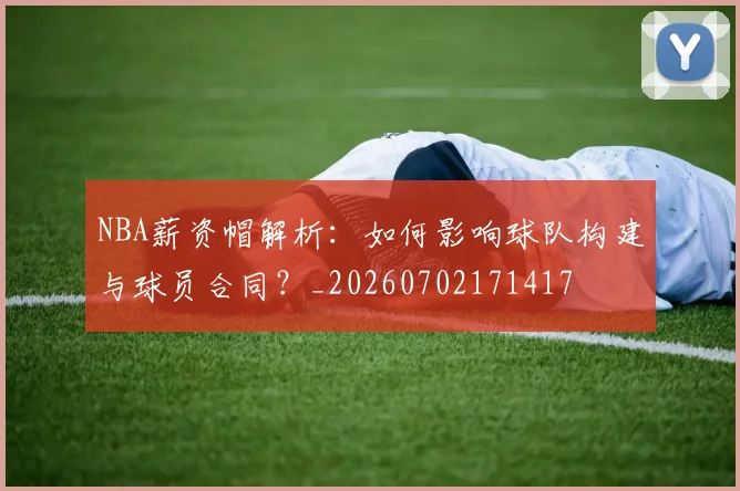 NBA薪资帽解析:如何影响球队构建与球员合同?_20260702171417