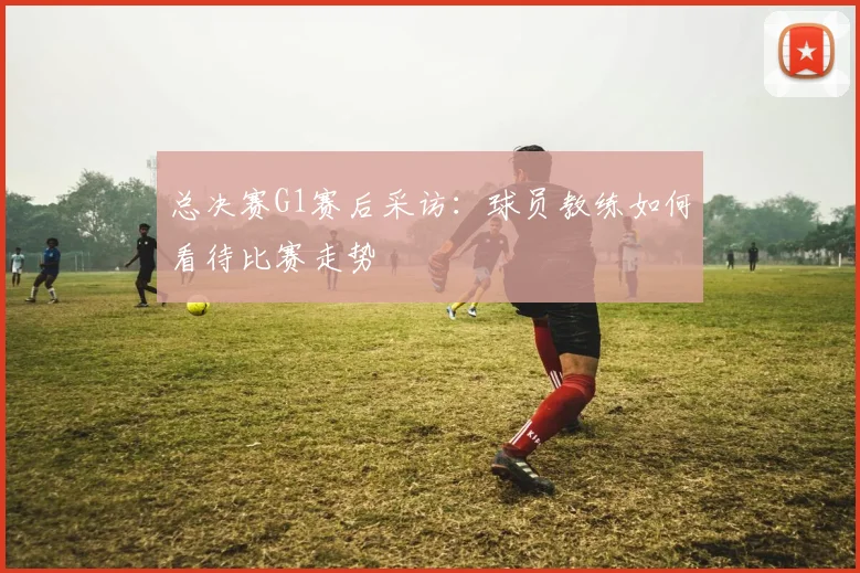 总决赛G1赛后采访:球员教练如何看待比赛走势
