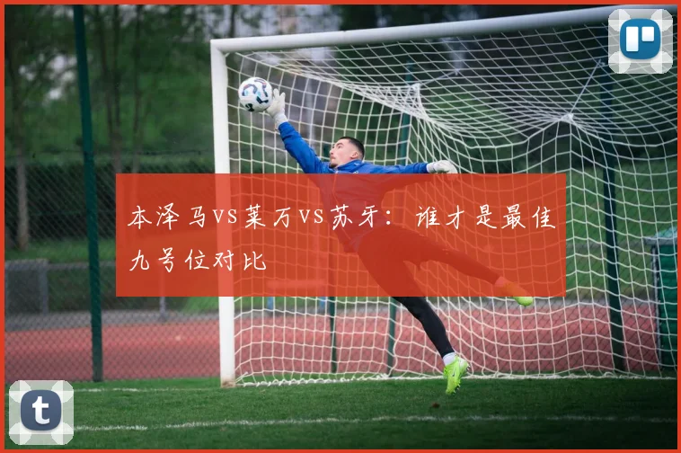 本泽马vs莱万vs苏牙:谁才是最佳九号位对比