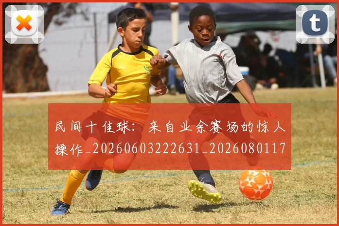 民间十佳球：来自业余赛场的惊人操作_20260603222631_20260801171001