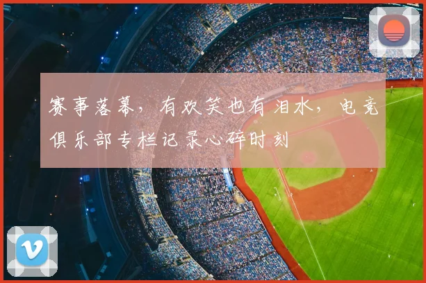赛事落幕，有欢笑也有泪水，电竞俱乐部专栏记录心碎时刻
