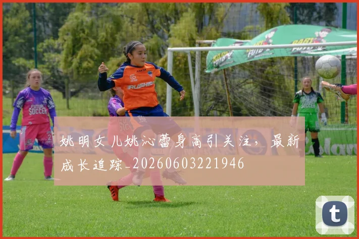 姚明女儿姚沁蕾身高引关注,最新成长追踪_20260603221946